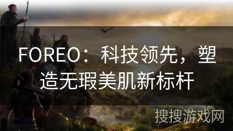 FOREO:科技领先,塑造无瑕美肌新标杆 FOREO:科技领先,塑造无瑕美肌新标杆