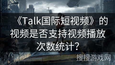 《Talk国际短视频》的视频是否支持视频播放次数统计? 《Talk国际短视频》的视频是否支持视频播放次数统计?