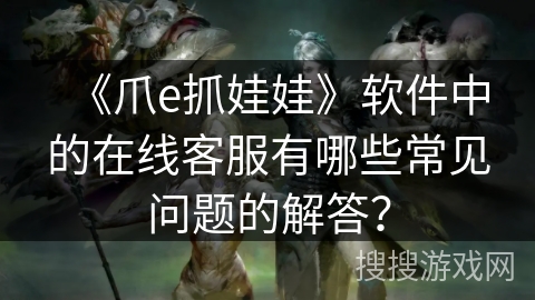 《爪e抓娃娃》软件中的在线客服有哪些常见问题的解答? 《爪e抓娃娃》软件中的在线客服有哪些常见问题的解答?