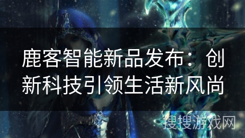 鹿客智能新品发布:创新科技引领生活新风尚 鹿客智能新品发布:创新科技引领生活新风尚
