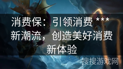 消费保:引领消费 *** 新潮流,创造美好消费新体验 消费保:引领消费 *** 新潮流,创造美好消费新体验