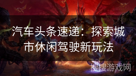汽车头条速递:探索城市休闲驾驶新玩法 汽车头条速递:探索城市休闲驾驶新玩法