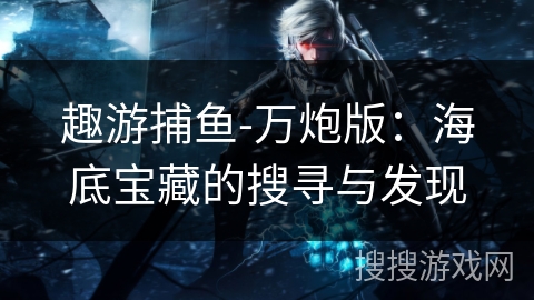 趣游捕鱼-万炮版:海底宝藏的搜寻与发现 趣游捕鱼-万炮版:海底宝藏的搜寻与发现