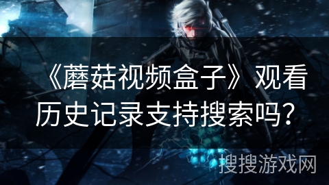 《蘑菇视频盒子》观看历史记录支持搜索吗? 《蘑菇视频盒子》观看历史记录支持搜索吗?