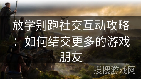 放学别跑社交互动攻略:如何结交更多的游戏朋友 放学别跑社交互动攻略:如何结交更多的游戏朋友