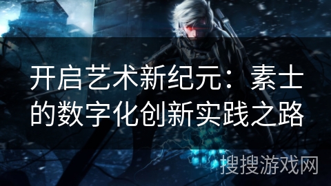 开启艺术新纪元:素士的数字化创新实践之路 开启艺术新纪元:素士的数字化创新实践之路