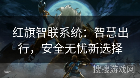 红旗智联系统:智慧出行,安全无忧新选择 红旗智联系统:智慧出行,安全无忧新选择