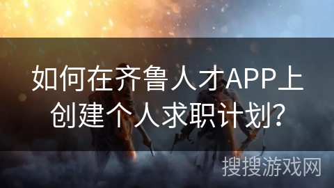 如何在齐鲁人才APP上创建个人求职计划? 如何在齐鲁人才APP上创建个人求职计划?