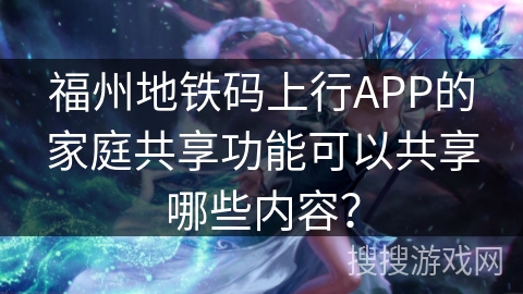 福州地铁码上行APP的家庭共享功能可以共享哪些内容? 福州地铁码上行APP的家庭共享功能可以共享哪些内容?