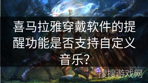 喜马拉雅穿戴软件的提醒功能是否支持自定义音乐? 喜马拉雅穿戴软件的提醒功能是否支持自定义音乐?