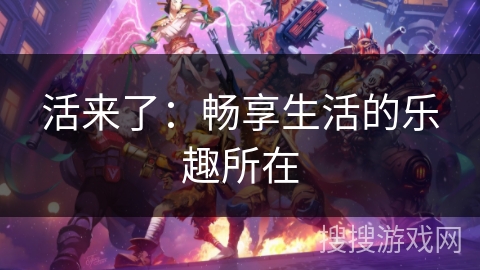 活来了:畅享生活的乐趣所在 活来了:畅享生活的乐趣所在