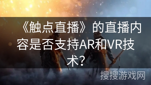 《触点直播》的直播内容是否支持AR和VR技术? 《触点直播》的直播内容是否支持AR和VR技术?