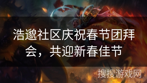 浩邈社区庆祝春节团拜会,共迎新春佳节 浩邈社区庆祝春节团拜会,共迎新春佳节