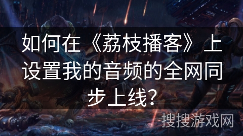 如何在《荔枝播客》上设置我的音频的全网同步上线? 如何在《荔枝播客》上设置我的音频的全网同步上线?