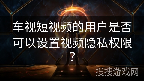 车视短视频的用户是否可以设置视频隐私权限? 车视短视频的用户是否可以设置视频隐私权限?