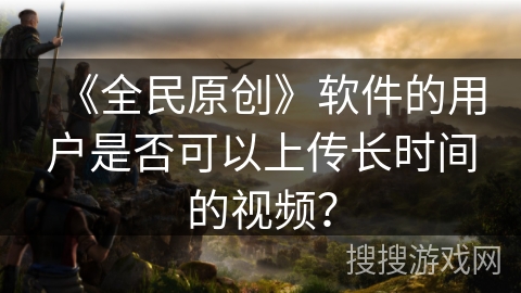 《全民原创》软件的用户是否可以上传长时间的视频？