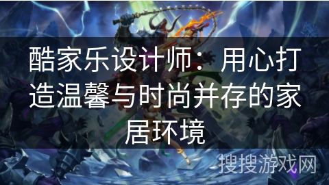 酷家乐设计师：用心打造温馨与时尚并存的家居环境