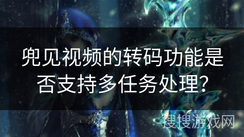 兜见视频的转码功能是否支持多任务处理? 兜见视频的转码功能是否支持多任务处理?