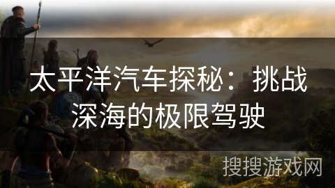 太平洋汽车探秘:挑战深海的极限驾驶 太平洋汽车探秘:挑战深海的极限驾驶
