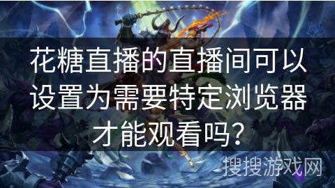 花糖直播的直播间可以设置为需要特定浏览器才能观看吗? 花糖直播的直播间可以设置为需要特定浏览器才能观看吗?