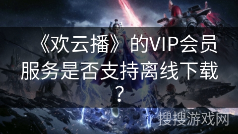 《欢云播》的VIP会员服务是否支持离线下载? 《欢云播》的VIP会员服务是否支持离线下载?