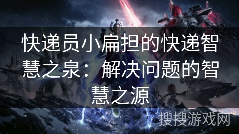 快递员小扁担的快递智慧之泉:解决问题的智慧之源 快递员小扁担的快递智慧之泉:解决问题的智慧之源