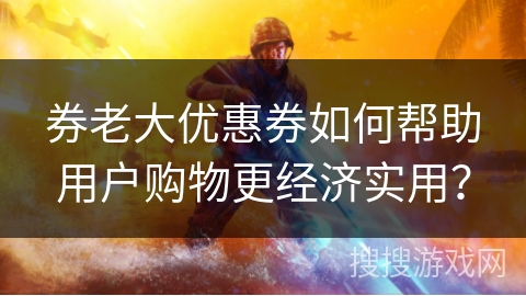 券老大优惠券如何帮助用户购物更经济实用？