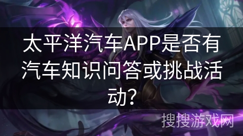太平洋汽车APP是否有汽车知识问答或挑战活动? 太平洋汽车APP是否有汽车知识问答或挑战活动?