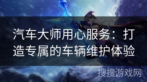 汽车大师用心服务:打造专属的车辆维护体验 汽车大师用心服务:打造专属的车辆维护体验