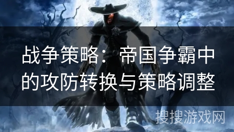 战争策略:帝国争霸中的攻防转换与策略调整 战争策略:帝国争霸中的攻防转换与策略调整
