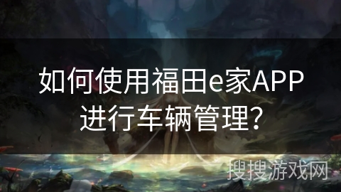 如何使用福田e家APP进行车辆管理? 如何使用福田e家APP进行车辆管理?