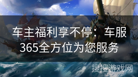 车主福利享不停:车服365全方位为您服务 车主福利享不停:车服365全方位为您服务