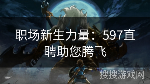 职场新生力量:597直聘助您腾飞 职场新生力量:597直聘助您腾飞