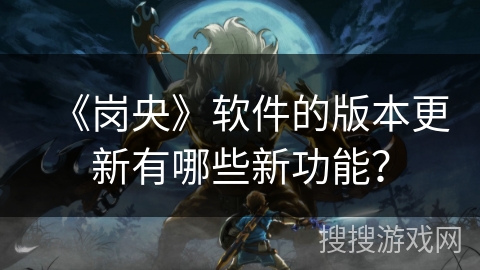 《岗央》软件的版本更新有哪些新功能？