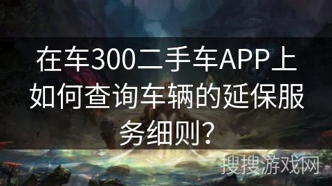 在车300二手车APP上如何查询车辆的延保服务细则? 在车300二手车APP上如何查询车辆的延保服务细则?