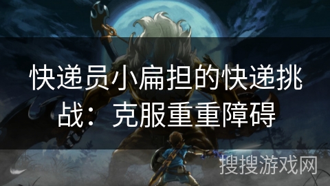 快递员小扁担的快递挑战:克服重重障碍 快递员小扁担的快递挑战:克服重重障碍