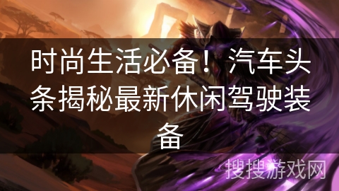 时尚生活必备！汽车头条揭秘最新休闲驾驶装备
