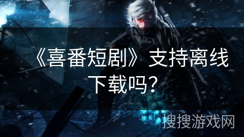 《喜番短剧》支持离线下载吗? 《喜番短剧》支持离线下载吗?