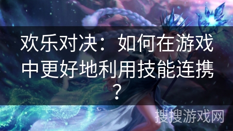 欢乐对决：如何在游戏中更好地利用技能连携？