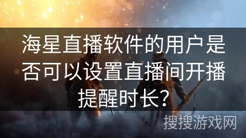 海星直播软件的用户是否可以设置直播间开播提醒时长？