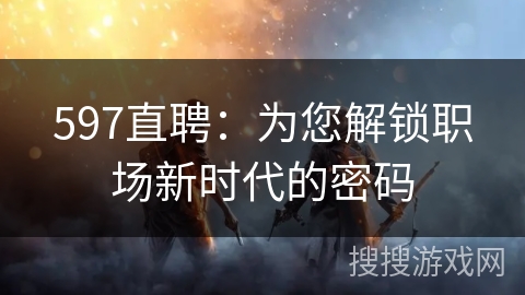 597直聘：为您解锁职场新时代的密码