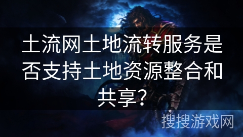 土流网土地流转服务是否支持土地资源整合和共享？