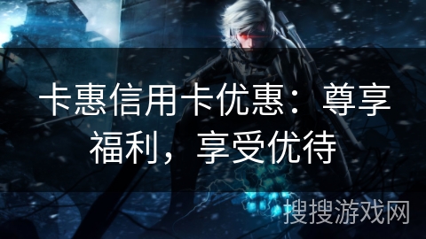卡惠信用卡优惠：尊享福利，享受优待
