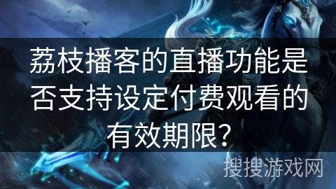荔枝播客的直播功能是否支持设定付费观看的有效期限？