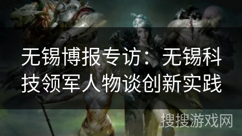 无锡博报专访:无锡科技领军人物谈创新实践 无锡博报专访:无锡科技领军人物谈创新实践