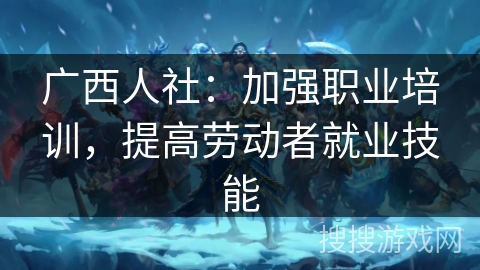 广西人社：加强职业培训，提高劳动者就业技能