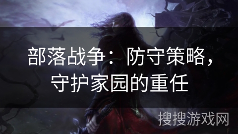部落战争:防守策略,守护家园的重任 部落战争:防守策略,守护家园的重任
