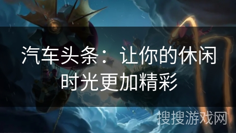 汽车头条:让你的休闲时光更加精彩 汽车头条:让你的休闲时光更加精彩