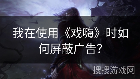 我在使用《戏嗨》时如何屏蔽广告？