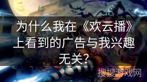 为什么我在《欢云播》上看到的广告与我兴趣无关？